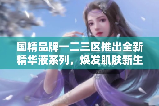 国精品牌一二三区推出全新精华液系列，焕发肌肤新生魅力