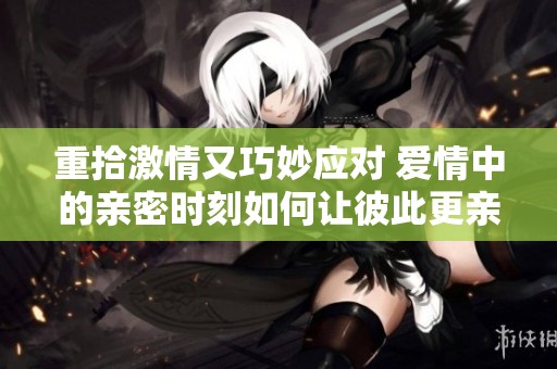 重拾激情又巧妙应对 爱情中的亲密时刻如何让彼此更亲近