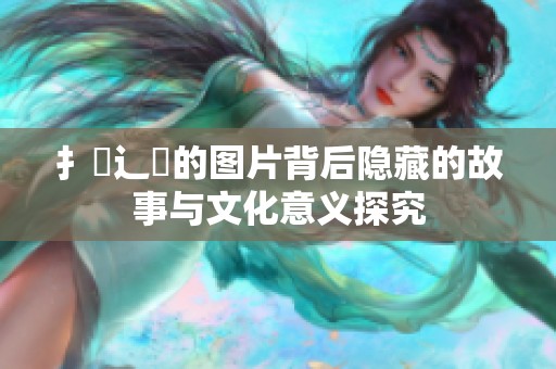 扌喿辶畐的图片背后隐藏的故事与文化意义探究