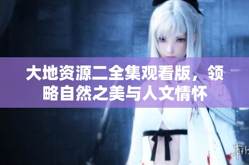 大地资源二全集观看版，领略自然之美与人文情怀