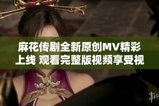 麻花传剧全新原创MV精彩上线 观看完整版视频享受视听盛宴