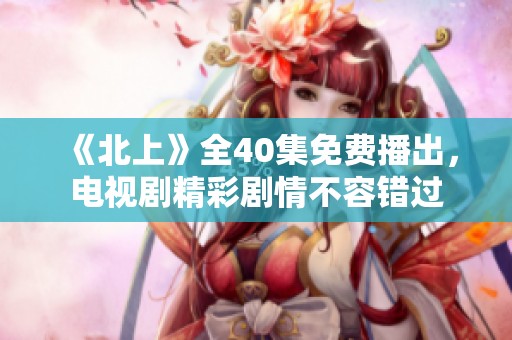 《北上》全40集免费播出，电视剧精彩剧情不容错过