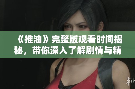 《推油》完整版观看时间揭秘，带你深入了解剧情与精彩瞬间