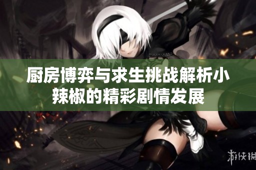 厨房博弈与求生挑战解析小辣椒的精彩剧情发展