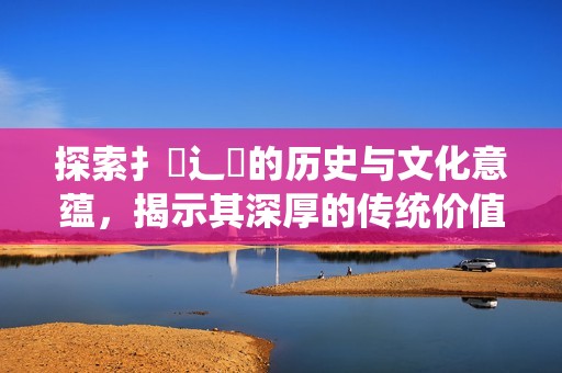 探索扌喿辶畐的历史与文化意蕴，揭示其深厚的传统价值