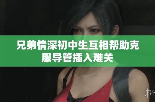 兄弟情深初中生互相帮助克服导管插入难关