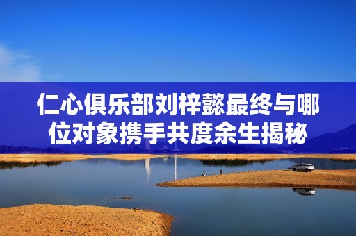 仁心俱乐部刘梓懿最终与哪位对象携手共度余生揭秘