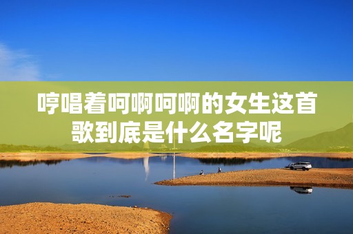 哼唱着呵啊呵啊的女生这首歌到底是什么名字呢