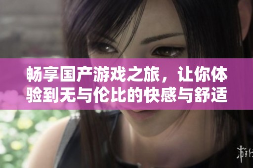 畅享国产游戏之旅，让你体验到无与伦比的快感与舒适度