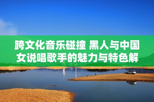 跨文化音乐碰撞 黑人与中国女说唱歌手的魅力与特色解析