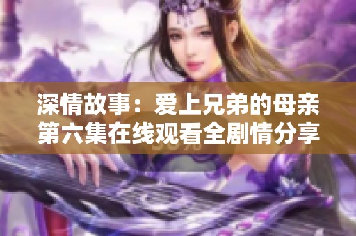 深情故事：爱上兄弟的母亲第六集在线观看全剧情分享