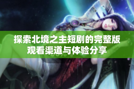 探索北境之主短剧的完整版观看渠道与体验分享