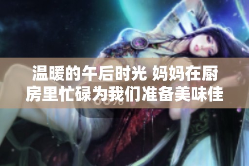 温暖的午后时光 妈妈在厨房里忙碌为我们准备美味佳肴