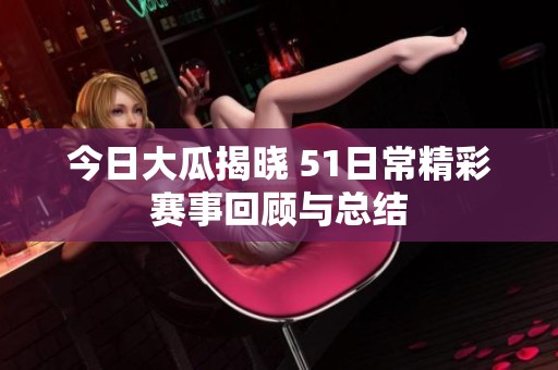 今日大瓜揭晓 51日常精彩赛事回顾与总结