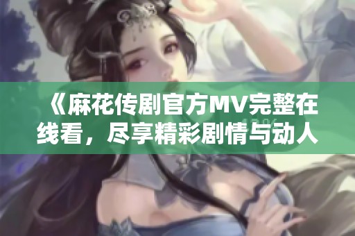 《麻花传剧官方MV完整在线看，尽享精彩剧情与动人音乐》