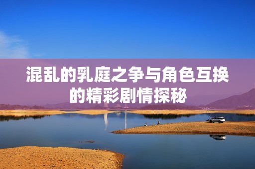 混乱的乳庭之争与角色互换的精彩剧情探秘