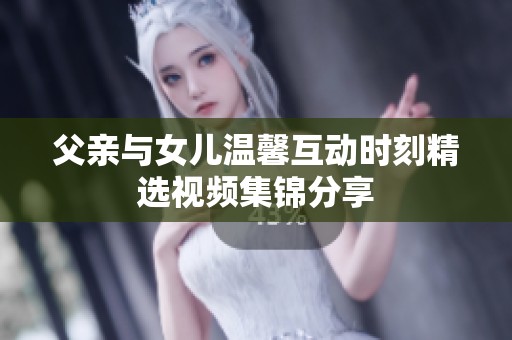 父亲与女儿温馨互动时刻精选视频集锦分享