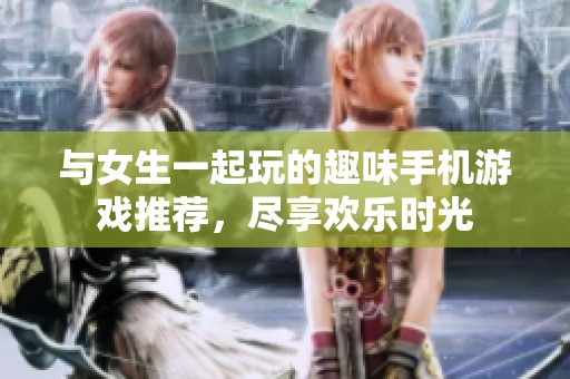 与女生一起玩的趣味手机游戏推荐，尽享欢乐时光