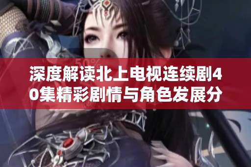 深度解读北上电视连续剧40集精彩剧情与角色发展分析