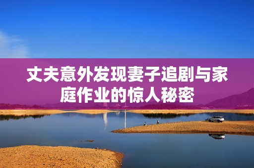 丈夫意外发现妻子追剧与家庭作业的惊人秘密
