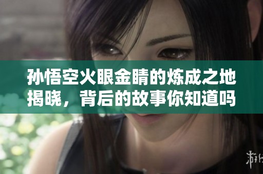 孙悟空火眼金睛的炼成之地揭晓，背后的故事你知道吗