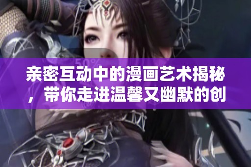 亲密互动中的漫画艺术揭秘，带你走进温馨又幽默的创作世界