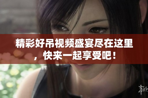 精彩好吊视频盛宴尽在这里，快来一起享受吧！