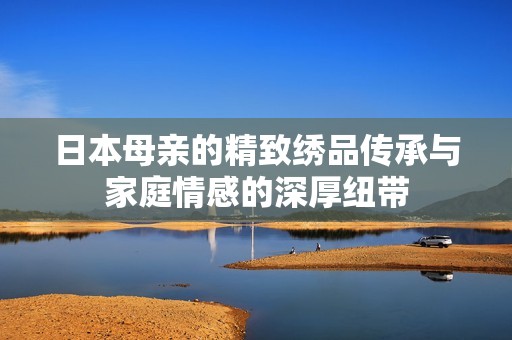 日本母亲的精致绣品传承与家庭情感的深厚纽带