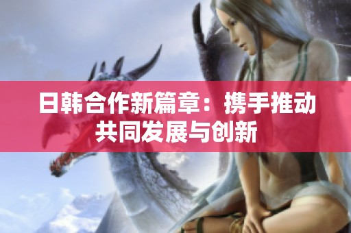 日韩合作新篇章：携手推动共同发展与创新