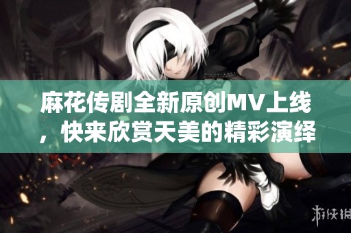 麻花传剧全新原创MV上线，快来欣赏天美的精彩演绎