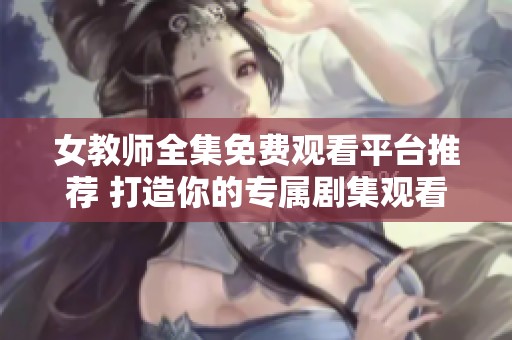 女教师全集免费观看平台推荐 打造你的专属剧集观看体验