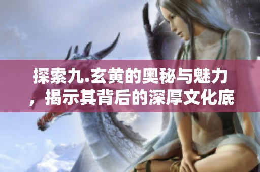 探索九.玄黄的奥秘与魅力，揭示其背后的深厚文化底蕴