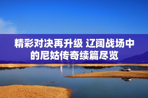 精彩对决再升级 辽阔战场中的尼姑传奇续篇尽览
