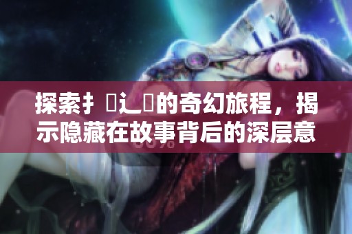 探索扌喿辶畐的奇幻旅程，揭示隐藏在故事背后的深层意义