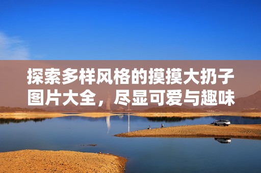 探索多样风格的摸摸大扔子图片大全，尽显可爱与趣味之美