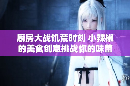 厨房大战饥荒时刻 小辣椒的美食创意挑战你的味蕾
