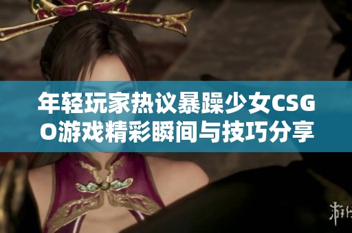 年轻玩家热议暴躁少女CSGO游戏精彩瞬间与技巧分享