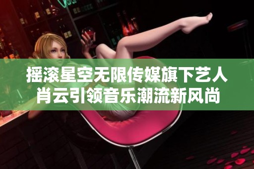 摇滚星空无限传媒旗下艺人肖云引领音乐潮流新风尚