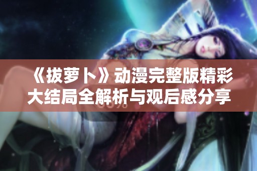 《拔萝卜》动漫完整版精彩大结局全解析与观后感分享