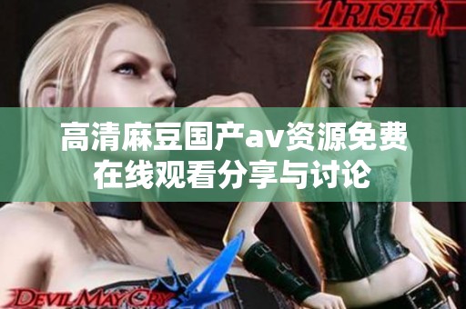 高清麻豆国产av资源免费在线观看分享与讨论