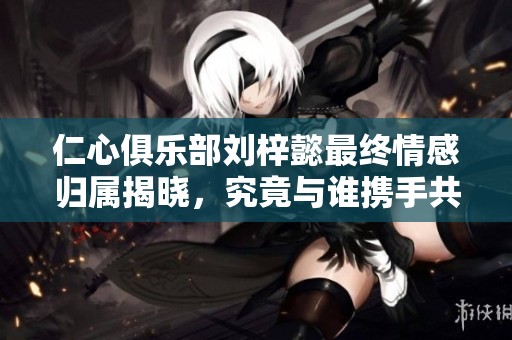 仁心俱乐部刘梓懿最终情感归属揭晓，究竟与谁携手共度余生