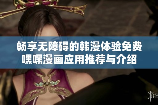 畅享无障碍的韩漫体验免费嘿嘿漫画应用推荐与介绍