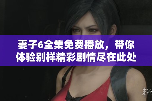 妻子6全集免费播放，带你体验别样精彩剧情尽在此处