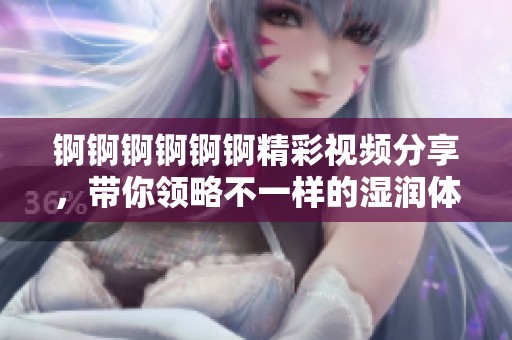 锕锕锕锕锕锕精彩视频分享，带你领略不一样的湿润体验！