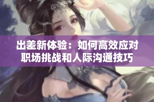 出差新体验：如何高效应对职场挑战和人际沟通技巧