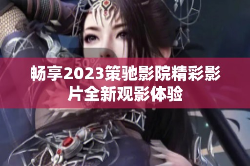 畅享2023策驰影院精彩影片全新观影体验