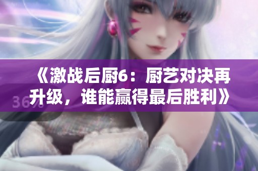 《激战后厨6：厨艺对决再升级，谁能赢得最后胜利》