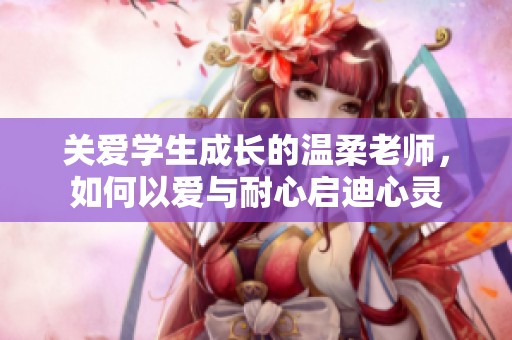 关爱学生成长的温柔老师，如何以爱与耐心启迪心灵
