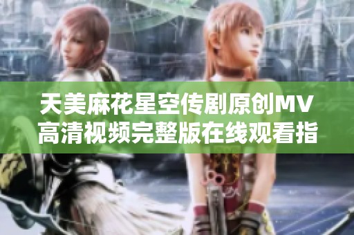 天美麻花星空传剧原创MV高清视频完整版在线观看指南