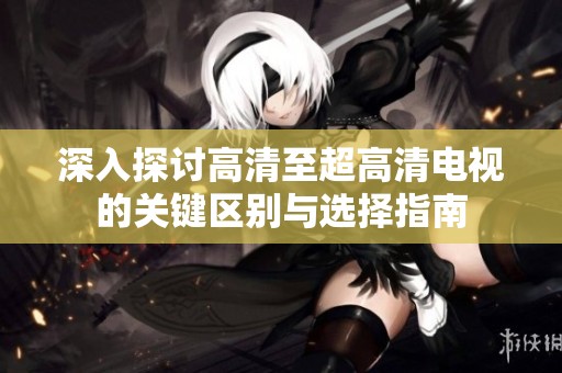 深入探讨高清至超高清电视的关键区别与选择指南